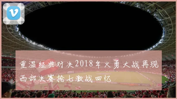 重温经典对决2018年火勇大战再现西部决赛抢七激战回忆