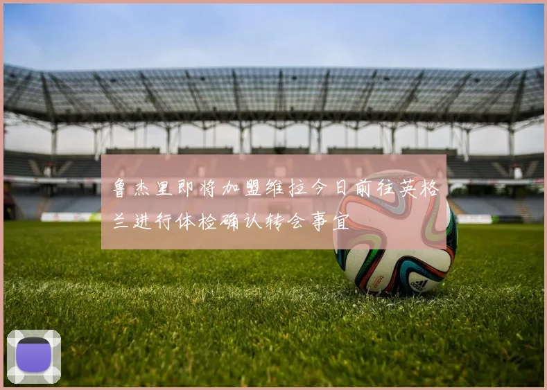 鲁杰里即将加盟维拉今日前往英格兰进行体检确认转会事宜