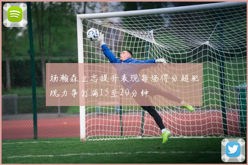 杨瀚森立志提升表现每场得分超犯规力争打满15至20分钟