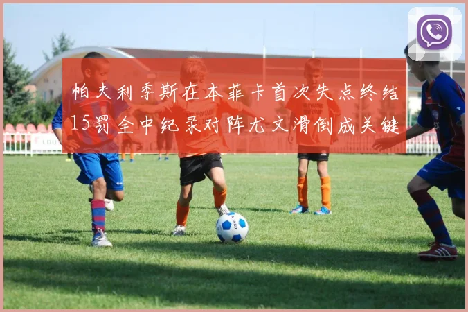 帕夫利季斯在本菲卡首次失点终结15罚全中纪录对阵尤文滑倒成关键时刻
