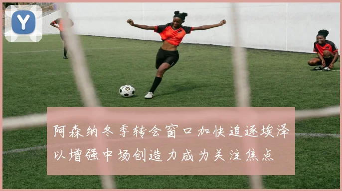 阿森纳冬季转会窗口加快追逐埃泽以增强中场创造力成为关注焦点