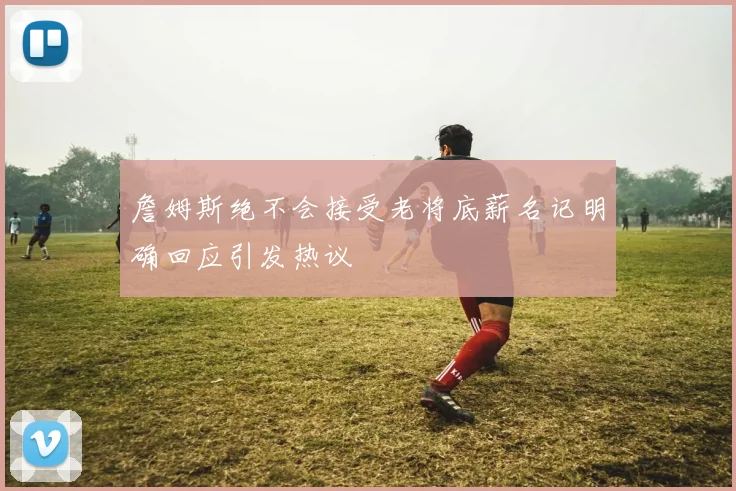 詹姆斯绝不会接受老将底薪名记明确回应引发热议
