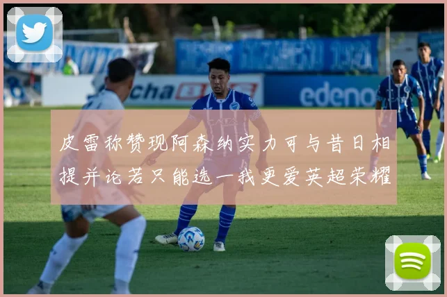 皮雷称赞现阿森纳实力可与昔日相提并论若只能选一我更爱英超荣耀