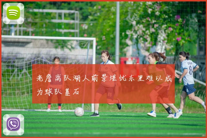 老詹离队湖人前景堪忧东里难以成为球队基石