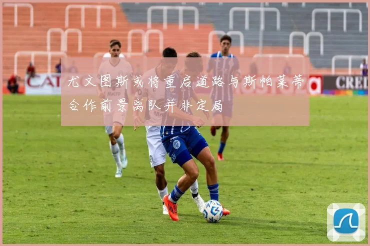 尤文图斯或将重启道路与斯帕莱蒂合作前景离队并非定局