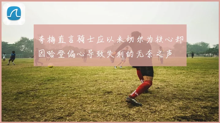 夸梅直言骑士应以米切尔为核心却因哈登偏心导致失利的无奈之声