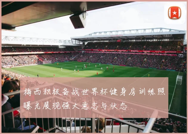 梅西积极备战世界杯健身房训练照曝光展现强大意志与状态