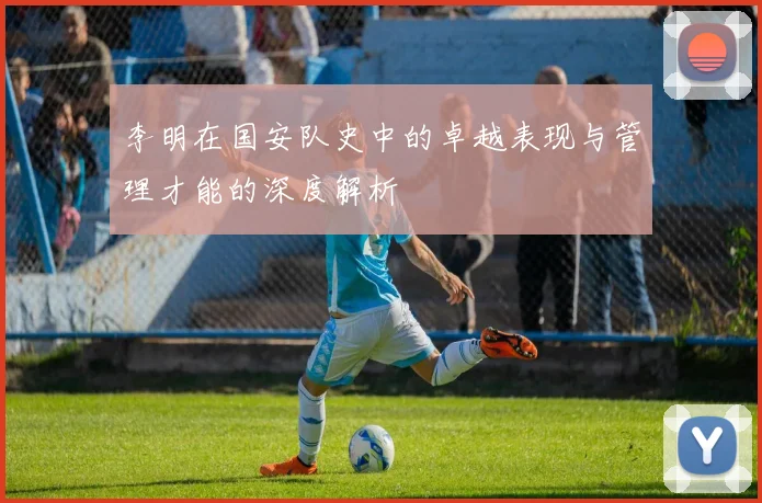 李明在国安队史中的卓越表现与管理才能的深度解析