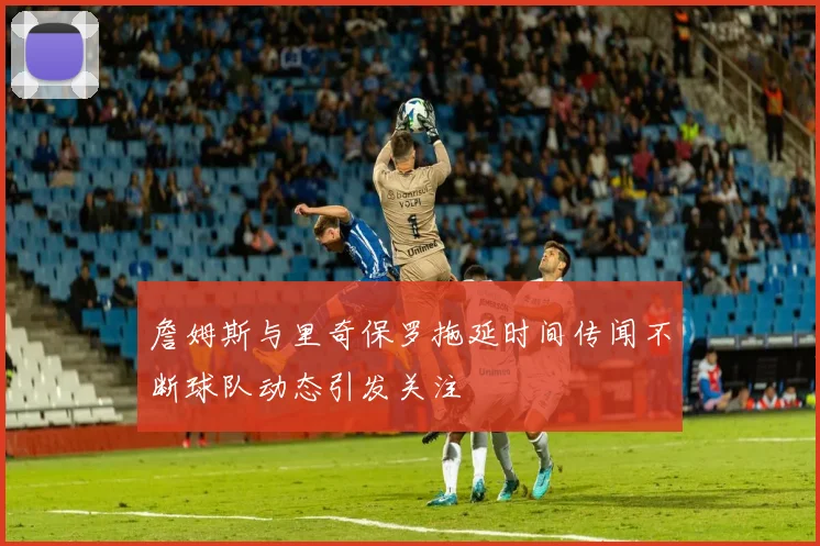 詹姆斯与里奇保罗拖延时间传闻不断球队动态引发关注