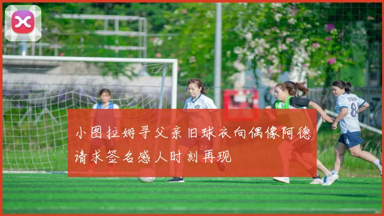 小图拉姆寻父亲旧球衣向偶像阿德请求签名感人时刻再现