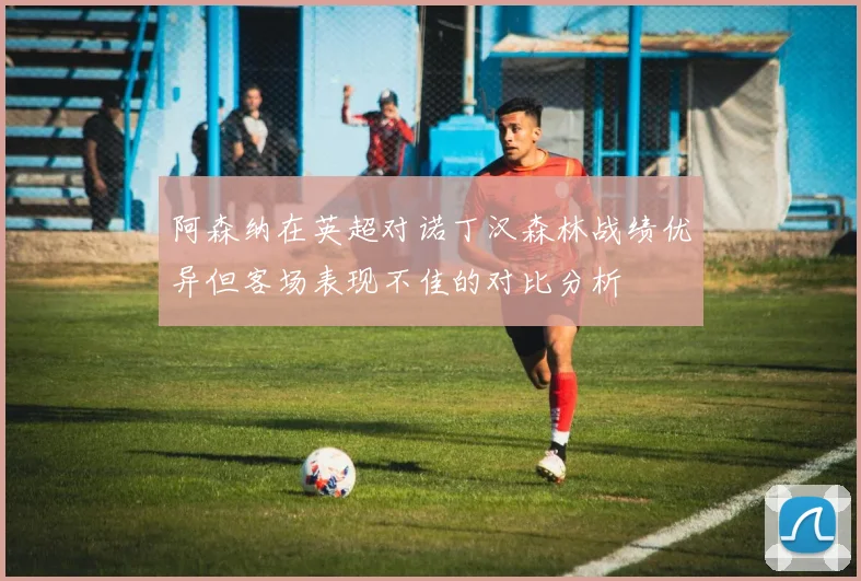 阿森纳在英超对诺丁汉森林战绩优异但客场表现不佳的对比分析