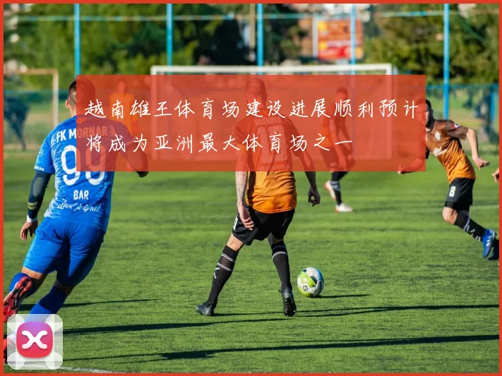 越南雄王体育场建设进展顺利预计将成为亚洲最大体育场之一