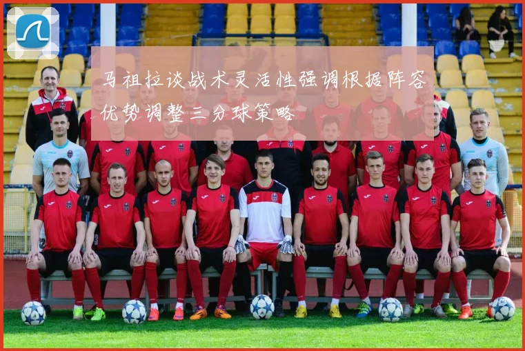 马祖拉谈战术灵活性强调根据阵容优势调整三分球策略