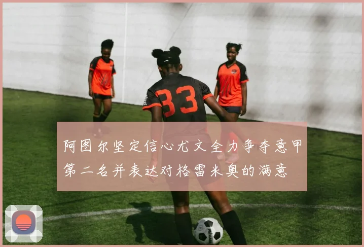 阿图尔坚定信心尤文全力争夺意甲第二名并表达对格雷米奥的满意