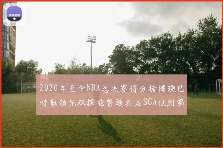 2020年至今NBA总决赛得分榜揭晓巴特勒领先双探花紧随其后SGA位列第四