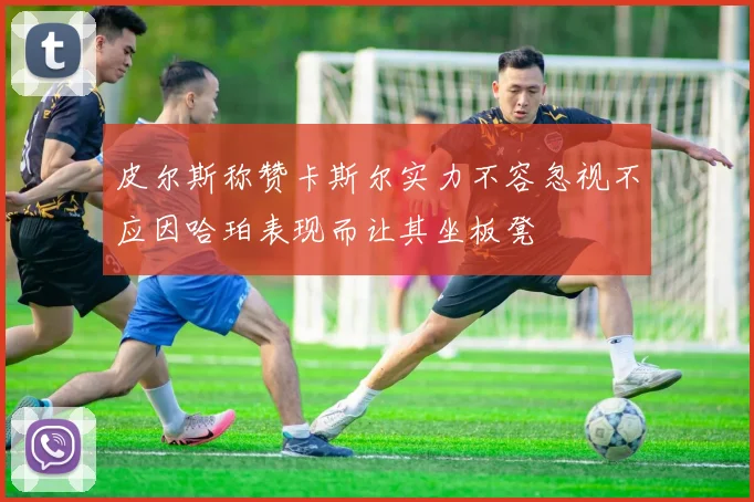 皮尔斯称赞卡斯尔实力不容忽视不应因哈珀表现而让其坐板凳