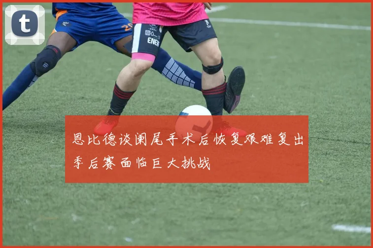 恩比德谈阑尾手术后恢复艰难复出季后赛面临巨大挑战