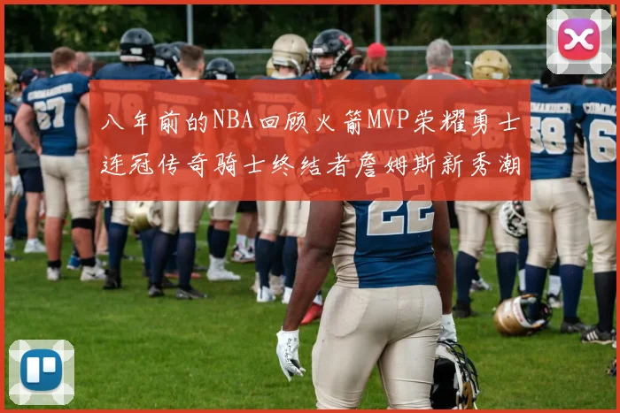 八年前的NBA回顾火箭MVP荣耀勇士连冠传奇骑士终结者詹姆斯新秀潮流涌动