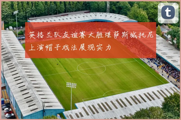 英格兰队友谊赛大胜堪萨斯城托尼上演帽子戏法展现实力