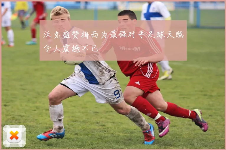 沃克盛赞梅西为最强对手足球天赋令人震撼不已