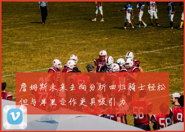 詹姆斯未来去向分析回归骑士轻松但与库里合作更具吸引力