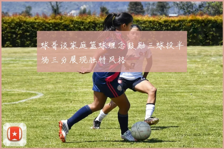 球哥谈家庭篮球理念鼓励三球投半场三分展现独特风格