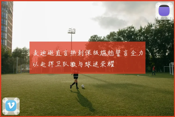 麦迪逊直言热刺保级尴尬誓言全力以赴捍卫队徽与球迷荣耀