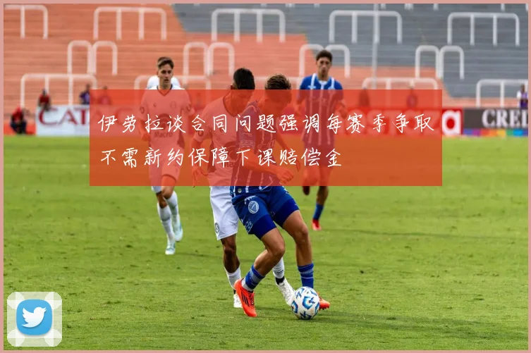 伊劳拉谈合同问题强调每赛季争取不需新约保障下课赔偿金